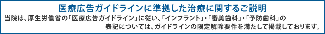 当院は、厚生労働省の「医療広告ガイドライン」に従い、「インプラント」・「審美歯科」・「予防歯科」の表記については、ガイドラインの限定解除要件を満たして掲載しております。