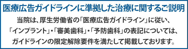 当院は、厚生労働省の「医療広告ガイドライン」に従い、「インプラント」・「審美歯科」・「予防歯科」の表記については、ガイドラインの限定解除要件を満たして掲載しております。